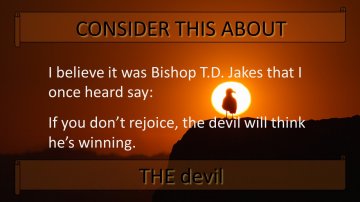 I believe it was Bishop TD Jakes that I once heard say - If you don't rejoice, the devil will think he's winning